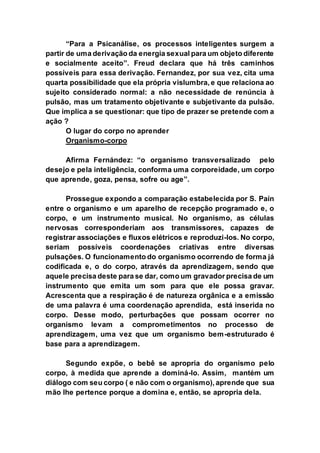 “Para a Psicanálise, os processos inteligentes surgem a
partir de uma derivação da energia sexual para um objeto diferente
e socialmente aceito”. Freud declara que há três caminhos
possíveis para essa derivação. Fernandez, por sua vez, cita uma
quarta possibilidade que ela própria vislumbra, e que relaciona ao
sujeito considerado normal: a não necessidade de renúncia à
pulsão, mas um tratamento objetivante e subjetivante da pulsão.
Que implica a se questionar: que tipo de prazer se pretende com a
ação ?
O lugar do corpo no aprender
Organismo-corpo
Afirma Fernández: “o organismo transversalizado pelo
desejo e pela inteligência, conforma uma corporeidade, um corpo
que aprende, goza, pensa, sofre ou age”.
Prossegue expondo a comparação estabelecida por S. Paín
entre o organismo e um aparelho de recepção programado e, o
corpo, e um instrumento musical. No organismo, as células
nervosas corresponderiam aos transmissores, capazes de
registrar associações e fluxos elétricos e reproduzi-los. No corpo,
seriam possíveis coordenações criativas entre diversas
pulsações. O funcionamento do organismo ocorrendo de forma já
codificada e, o do corpo, através da aprendizagem, sendo que
aquele precisa deste para se dar, como um gravador precisa de um
instrumento que emita um som para que ele possa gravar.
Acrescenta que a respiração é de natureza orgânica e a emissão
de uma palavra é uma coordenação aprendida, está inserida no
corpo. Desse modo, perturbações que possam ocorrer no
organismo levam a comprometimentos no processo de
aprendizagem, uma vez que um organismo bem-estruturado é
base para a aprendizagem.
Segundo expõe, o bebê se apropria do organismo pelo
corpo, à medida que aprende a dominá-lo. Assim, mantém um
diálogo com seu corpo ( e não com o organismo), aprende que sua
mão lhe pertence porque a domina e, então, se apropria dela.
 