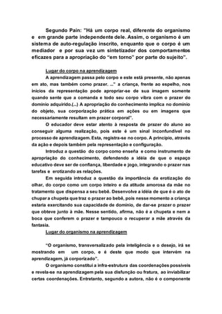 Segundo Paín: ”Há um corpo real, diferente do organismo
e em grande parte independente dele. Assim, o organismo é um
sistema de auto-regulação inscrito, enquanto que o corpo é um
mediador e por sua vez um sintetizador dos comportamentos
eficazes para a apropriação do “em torno” por parte do sujeito”.
Lugar do corpo na aprendizagem
A aprendizagem passa pelo corpo e este está presente, não apenas
em ato, mas também como prazer. ...” a criança, frente ao espelho, nos
inícios da representação pode apropriar-se de sua imagem somente
quando sente que a comanda e todo seu corpo vibra com o prazer do
domínio adquirido.(...) A apropriação do conhecimento implica no domínio
do objeto, sua corporização prática em ações ou em imagens que
necessariamente resultam em prazer corporal”.
O educador deve estar atento à resposta de prazer do aluno ao
conseguir alguma realização, pois este é um sinal inconfundível no
processo de aprendizagem. Esta, registra-se no corpo. A princípio, através
da ação e depois também pela representação e configuração.
Introduz a questão do corpo como enseña e como instrumento de
apropriação do conhecimento, defendendo a idéia de que o espaço
educativo deve ser de confiança, liberdade e jogo, integrando o prazer nas
tarefas e erotizando as relações.
Em seguida introduz a questão da importância da erotização do
olhar, do corpo como um corpo inteiro e da atitude amorosa da mãe no
tratamento que dispensa a seu bebê. Desenvolve a idéia de que é o ato de
chupar a chupeta que traz o prazer ao bebê, pois nesse momento a criança
estaria exercitando sua capacidade de domínio, de dar-se prazer o prazer
que obteve junto à mãe. Nesse sentido, afirma, não é a chupeta e nem a
boca que conferem o prazer e tampouco o recuperar a mãe através da
fantasia.
Lugar do organismo na aprendizagem
“O organismo, transversalizado pela inteligência e o desejo, irá se
mostrando em um corpo, e é deste que modo que intervém na
aprendizagem, já corporizado”.
O organismo constitui a infra-estrutura das coordenações possíveis
e revela-se na aprendizagem pela sua disfunção ou fratura, ao inviabilizar
certas coordenações. Entretanto, segundo a autora, não é o componente
 