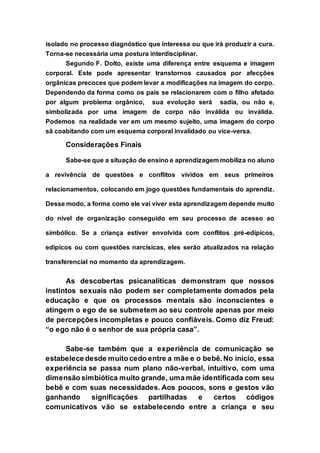 isolado no processo diagnóstico que interessa ou que irá produzir a cura.
Torna-se necessária uma postura interdisciplinar.
Segundo F. Dolto, existe uma diferença entre esquema e imagem
corporal. Este pode apresentar transtornos causados por afecções
orgânicas precoces que podem levar a modificações na imagem do corpo.
Dependendo da forma como os pais se relacionarem com o filho afetado
por algum problema orgânico, sua evolução será sadia, ou não e,
simbolizada por uma imagem de corpo não inválida ou inválida.
Podemos na realidade ver em um mesmo sujeito, uma imagem do corpo
sã coabitando com um esquema corporal invalidado ou vice-versa.
Considerações Finais
Sabe-se que a situação de ensino e aprendizagem mobiliza no aluno
a revivência de questões e conflitos vividos em seus primeiros
relacionamentos, colocando em jogo questões fundamentais do aprendiz.
Desse modo, a forma como ele vai viver esta aprendizagem depende muito
do nível de organização conseguido em seu processo de acesso ao
simbólico. Se a criança estiver envolvida com conflitos pré-edípicos,
edípicos ou com questões narcísicas, eles serão atualizados na relação
transferencial no momento da aprendizagem.
As descobertas psicanalíticas demonstram que nossos
instintos sexuais não podem ser completamente domados pela
educação e que os processos mentais são inconscientes e
atingem o ego de se submetem ao seu controle apenas por meio
de percepções incompletas e pouco confiáveis. Como diz Freud:
“o ego não é o senhor de sua própria casa”.
Sabe-se também que a experiência de comunicação se
estabelece desde muito cedo entre a mãe e o bebê. No início, essa
experiência se passa num plano não-verbal, intuitivo, com uma
dimensão simbiótica muito grande, uma mãe identificada com seu
bebê e com suas necessidades. Aos poucos, sons e gestos vão
ganhando significações partilhadas e certos códigos
comunicativos vão se estabelecendo entre a criança e seu
 