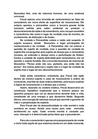 Descartes fala, mas da natureza humana, de uma essência
universal.
Freud operou uma inversão do cartesianismo ao fazer da
consciência um mero efeito de superfície do inconsciente. Ele
próprio apontou a psicanálise como a terceira grande ferida
narcísica sofrida pelo saber ocidental ao produzir o
descentramento da razão e da consciência, uma vez que considera
a consciência não como o lugar da verdade, mas da mentira, do
ocultamento, da distorção e da ilusão.
Na verdade a Psicanálide coloca a razão sob suspeita. O
sujeito ocupava, desde Descartes, o lugar privilegiado do
conhecimento e da verdade . A Psicanálise não vai colocar a
questão do sujeito da verdade, mas a questão da verdade do
sujeito.Ela vai perguntar pelo sujeito do desejo que o racionalimo
recusou, ao entender o desejo como a perturbação da Ordem.
Contra a unidade do sujeito defendida pelo racionalismo, ela vai
apontar o sujeito fendido. Daí a inversão lacaniana da máxima de
Descartes: “Penso onde não sou, portanto, sou onde não me
penso”. Em outras palavras o cogito não é o lugar da verdade do
sujeito mas o lugar do seu desconhecimento.
Cabe ainda considerar, entretanto, que Freud não opõe
dentro do mesmo sujeito o caos do inconsciente à ordem do
consciente, mas fala de duas ordens distintas, pois busca explicar
a lógica do inconsciente e o desejo que a anima.
Assim, baseado no modelo médico, Freud desenvolve um
constructo hipotético explicando que o homem possui um
aparelho psíquico que vai se desenvolver durante toda a vida,
constituído de uma energia a que denomina libido. Segundo
afirma, uma energia de natureza sexual que permite a garantia da
vida e a perpetuação da espécie.
Para Freud não há descontinuidade na vida mental e nada
acontece ao acaso. Existe uma causa para cada memória,
sentimento ou ação. Cada evento mental é causado por
uma intenção e é determinado pelos fatos que o precederam.
Para ele o consciente é apenas uma pequena parte da mente
e inclui tudo aquilo de que estamos ciente em um dado momento.
 