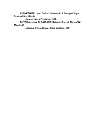 KUSNETZOFF, Juan Carlos. Introdução à Psicopatologia
Psicanalítica. Rio de
Janeiro. Nova Fronteira, 1982.
OUTEIRAL, José O. & GRAÑA, Roberto B. et al. Donald W.
Minnicott:
estudos. Porto Alegre. Artes Médicas, 1991.
 