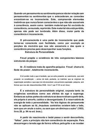 Quando um pensamento ou sentimento parece não ter relação com
pensamentos ou sentimentos que o antecederam, as conexões
encontram-se no inconsciente. Este, compreende elementos
instintivos que nunca foram conscientes e que não são acessíveis
à consciência, assim como também material que foi excluído da
consciência, censurado, reprimido. Este material não está perdido,
apenas não pode ser lembrado. Além disso, maior parte da
consciência é inconsciente.
O pré-consciente é uma parte do inconsciente que pode
tornar-se consciente com facilidade, como por exemplo as
porções da memória que nos são acessíveis e das quais a
consciência precisa para desempenhar suas funções.
Estrutura de Personalidade
Freud propõe a existência de três componentes básicos
estruturais da psique:
Id - À instância inata do aparelho psíquico Freud chama id.
Sede do prazer , totalmente inconsciente.
O id contém tudo o que é herdado, que se acha presente ao nascimento, que está
presente na constituição – acima de tudo, portanto, os instintos que se originam da
organização somática e que aqui (no id) encontram uma primeira expressão psíquica, sob
formas que nos são desconhecidas.(1940, livro 7, pp.17-18 na ed. bras.)
É a estrutura da personalidade original, exposta tanto às
exigências somáticas como aos efeitos do ego e superego.
Embora as outras partes da estrutura se desenvolvam a partir dele,
ele próprio é amorfo, caótico e desorganizado. É o reservatório de
energia de toda a personalidade. “As leis lógicas do pensamento
não se aplicam ao Id...Impulsos contrários existem lado a lado,
sem que um anule o outro, ou sem que um diminua o outro” (1933,
livro 28, p. 94 na ed. bras.).
A partir do nascimento o bebê passa a sentir desconforto,
“faltas”, pois a princípio não tem consciência da separação. Para
descarregar a tensão age de forma reflexa, pelo grito e ao receber
 