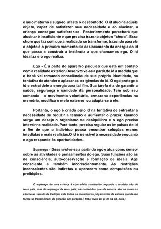 o seio materno e sugá-lo, afasta o desconforto. O id alucina aquele
objeto, capaz de satisfazer sua necessidade e ao alucinar, a
criança consegue satisfazer-se. Posteriormente perceberá que
alucinar é insuficiente e que precisa trazer o objeto e “chora”. Esse
choro que faz com que a realidade se transforme, trazendo para ele
o objeto é o primeiro momento de deslocamento da energia do id
que passa a construir a instância a que chamamos ego. O id
idealiza e o ego realiza.
Ego - É a parte do aparelho psíquico que está em contato
com a realidade exterior. Desenvolve-se a partir do id à medida que
o bebê vai tomando consciência de sua própria identidade, na
tentativa de atender e aplacar as exigências do id. O ego protege o
id e extrai dele a energia para tal fim. Sua tarefa é a de garantir a
saúde, segurança e sanidade da personalidade. Tem sob seu
comando o movimento voluntário, armazena experiências na
memória, modifica o meio externo ou adapta-se a ele.
Portanto, o ego é criado pelo id na tentativa de enfrentar a
necessidade de reduzir a tensão e aumentar o prazer. Quando
surge um desejo o organismo se desiquilibra e o ego precisa
intervir na realidade. Para tanto, precisa regular os impulsos do id
a fim de que o indivíduo possa encontrar soluções menos
imediatas e mais realistas.O id é sensível à necessidade enquanto
o ego responde às oportunidades.
Superego - Desenvolve-se a partir do ego e atua como sensor
sobre as atividades e pensamentos do ego. Suas funções são as
de consciência, auto-observação e formação de ideais. Age
consciente e também inconscientemente. As restrições
inconscientes são indiretas e aparecem como compulsões ou
proibições.
O superego de uma criança é com efeito construído segundo o modelo não de
seus pais, mas do superego de seus pais; os conteúdos que ele encerra são os mesmos
e torna-se veículo da tradição e de todos os duradouros julgamentos de valores que dessa
forma se transmitiram de geração em geração.( 1933, livro 28, p. 87 na ed. bras.)
 