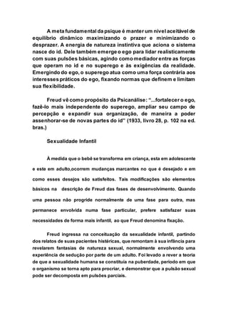 A meta fundamental da psique é manter um nível aceitável de
equilíbrio dinâmico maximizando o prazer e minimizando o
desprazer. A energia de natureza instintiva que aciona o sistema
nasce do id. Dele também emerge o ego para lidar realisticamente
com suas pulsões básicas, agindo como mediador entre as forças
que operam no id e no superego e às exigências da realidade.
Emergindo do ego, o superego atua como uma força contrária aos
interesses práticos do ego, fixando normas que definem e limitam
sua flexibilidade.
Freud vê como propósito da Psicanálise: “...fortalecer o ego,
fazê-lo mais independente do superego, ampliar seu campo de
percepção e expandir sua organização, de maneira a poder
assenhorar-se de novas partes do id” (1933, livro 28, p. 102 na ed.
bras.)
Sexualidade Infantil
À medida que o bebê se transforma em criança, esta em adolescente
e este em adulto,ocorrem mudanças marcantes no que é desejado e em
como esses desejos são satisfeitos. Tais modificações são elementos
básicos na descrição de Freud das fases de desenvolvimento. Quando
uma pessoa não progride normalmente de uma fase para outra, mas
permanece envolvida numa fase particular, prefere satisfazer suas
necessidades de forma mais infantil, ao que Freud denomina fixação.
Freud ingressa na conceituação da sexualidade infantil, partindo
dos relatos de suas pacientes histéricas, que remontam à sua infância para
revelarem fantasias de natureza sexual, normalmente envolvendo uma
experiência de sedução por parte de um adulto. Foi levado a rever a teoria
de que a sexualidade humana se constituía na puberdade, período em que
o organismo se torna apto para procriar, e demonstrar que a pulsão sexual
pode ser decomposta em pulsões parciais.
 