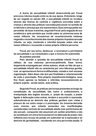 A teoria da sexualidade infantil desenvolvida por Freud
provocou intensa reação entre os de sua época. Entretanto, longe
de ser negada no século XIX, a sexualidade infantil se revelava
através das formas de controle e vigilância exercidas sobre a
criança e através das práticas exercidas pelo social no sentido de
evidenciar a ameaça que ela representava. Essa ameaça podia ser
percebida de duas maneiras, segundo Freud: pela negação de sua
existência e pela amnésia que incide sobre os primeiros anos de
nossa infância. Ao recusarmos tal reconhecimento estamos
negando o reconhecimento dos nossos próprios impulsos sexuais
infantis, ou seja, mantendo o interdito lançado sobre eles em
nossa infância e recusando a nossa própria infância perversa.
Freud, por seu turno, dedica-se a reconstruir a pré-história
da sexualidade e as vicissitudes a que a mesma foi submetida.
As pulsões parciais
Para abordar a questão da sexualidade infantil Freud se
utilizou de sua natureza perversa-polimorfa. Esse termo,
largamente empregado por vários autores, alude ao fato de que a
sexualidade infantil não se caracteriza por uma liderança genital,
mas se apresenta em forma multifacetada, variada e com escassa
organização. Além disso não tem por finalidade o relacionamento
de coito e procriação. Pelo próprio impedimento biológico, seus
fins ficam apenas na fantasia e referidas necessariamente ao
próprio sujeito, sendo assim, auto-erótica.
Segundo Freud, as práticas perversas presentes ao longo da
constituição da sexualidade, tais como o exibicionismo, a
manipulação dos órgãos sexuais, o prazer de sucção, o prazer
ligado à defecação entre outras, tendem a sucumbir à repressão,
submetendo-se ao domínio das práticas genitais com vistas à
procura de um outro corpo e à procriação. As mesmas deixarão
suas marcas, que estarão presentes nas manifestações
consideradas normais da sexualidade adulta (nas preliminares do
ato sexual) , conquanto não assumam um caráter prioritário e não
se constituam em única forma possível na obtenção do prazer. Isto
refletiria uma recusa da pulsão em submeter-se à repressão e ao
domínio da genitalidade , resultando em uma perversão adulta. O
 