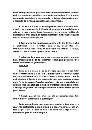 bebê é dirigida apenas para receber alimento e atenuar as tensões
de fome e sede. Ao ser alimentada a criança também é confortada,
acalentada, acariciada e desse modo, no início, ela associa prazer
e redução de tensão ao processo de alimentação.
A boca é a primeira área do corpo que o bebê pode controlar;
a maior parte da energia libidinal é aí focalizada. À medida que a
criança cresce outras áreas tornam-se importantes regiões de
gratificação, mas alguma energia é permanentemente catexizada
nos meios de gratificação oral.
A fase oral tardia, depois do aparecimento dos dentes, inclui
a gratificação de instintos agressivos, entrevistos em
comportamentos tais como o sarcasmo do adulto, a fofoca,
arrancar o alimento de alguém, entre outros.
A retenção de algum interesse em prazeres orais é normal.
Este interesse só pode ser encarado como patológico se for o
modo dominante de gratificação.
Fase Anal
Entre dois e quatro anos as crianças aprendem a controlar
os esfíncteres anais e a bexiga. O treinamento à toalete desperta
um interesse natural pela autodescoberta e a obtenção do controle
esfincteriano é ligada à percepção de que esse controle é uma
nova fonte de prazer. Percebem rapidamente que a aquisição do
controle lhes traz atenção e elogios. O interesse dos pais permite
à criança exigir atenção tanto pelo controle bem sucedido quanto
pelas falhas.
A fixação parcial nessa fase resulta em características tais
como: ordem, parcimônia e obstinação.
Parte da confusão que pode acompanhar a fase anal é a
aparente contradição entre o elogio e o reconhecimento, por um
lado e, por outro, a idéia de que ir ao banheiro é algo “sujo” e
deveria ser guardado em segredo.
 