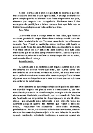 Fezes e urina são o primeiro produto da criança e parece-
lhes estranho que não sejam apreciados. A criança confunde-se
por exemplo quando ao oferecer suas fezes em presente aos pais,
observa que reagem com repugnância. Nenhuma área é tão
carregada de proibições e tabus como a área que lida com o
treinamento da higiene na vida contemporânea.
Fase Fálica
Já aos três anos a criança entra na fase fálica, que focaliza
as áreas genitais do corpo. Nessa fase a criança se dá conta de
seu pênis ou da falta de um. Torna-se consciente das diferenças
sexuais. Para Freud, a excitação nesse período está ligada à
proximidade física dos pais. O desejo desse contato torna-se cada
vez mais difícil de ser satisfeito pela criança que luta pela
intimidade que seus pais compartilham entre si. Deseja ir para a
cama de seus pais e sente ciúme da atenção que dão um ao outro,
ao invés de dá-la à criança.
A sublimação
A sublimação é considerada por alguns autores como um
mecanismo de defesa “bem-sucedido”, por outros como um
mecanismo de defesa não verdadeiro. Enfim, há ainda hoje uma
certa polêmica em torno do conceito, mesmo porque Freud deixou
algumas lacunas importantes em sua teoria no que se refere ao
mecanismo de sublimação.
O mecanismo de sublimação implica um grau de abandono
do objetivo original da pulsão com a sexualidade e, por um
complicado processo de transformação, o surgimento da escolha
de uma nova finalidade, conciliando, sob o comando do Princípio
da Realidade, as exigências do Superego com as do Id. Além
disso, preservando uma satisfação e um proveito tanto do
aparelho psíquico quanto das normas que regem o contexto
social, resultando em atividades intelectuais, artísticas,
profissionais. Assim, visa alvos socialmente valorizados, através
de uma dessexualização do objeto e de uma inibição de seu fim
sexual, mantendo, entretanto inalterada a natureza sexual da
 