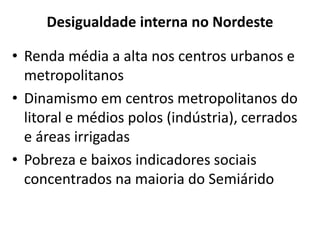 Desigualdade interna no Nordeste
• Renda média a alta nos centros urbanos e
metropolitanos
• Dinamismo em centros metropolitanos do
litoral e médios polos (indústria), cerrados
e áreas irrigadas
• Pobreza e baixos indicadores sociais
concentrados na maioria do Semiárido
 