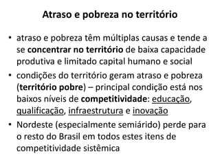 Atraso e pobreza no território
• atraso e pobreza têm múltiplas causas e tende a
se concentrar no território de baixa capacidade
produtiva e limitado capital humano e social
• condições do território geram atraso e pobreza
(território pobre) – principal condição está nos
baixos níveis de competitividade: educação,
qualificação, infraestrutura e inovação
• Nordeste (especialmente semiárido) perde para
o resto do Brasil em todos estes itens de
competitividade sistêmica
 