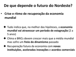 De que depende o futuro do Nordeste?
• Crise e ritmo de recuperação da economia
mundial
 Tudo indica que, na melhor das hipóteses, a economia
mundial vai atravessar um período de estagnação (2 a
5 anos)
 China e BRICs devem crescer mais que a média mundial
mas sofre um freio do dinamismo passado
 Recuperação futura da economia com novas
instituições, aceleradas inovações e acordos comerciais
 
