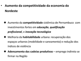 • Aumento da competitividade da economia do
Nordeste
 Aumento da competitividade sistêmica de Pernambuco com
investimentos fortes em educação, qualificação
profissional, e inovação tecnológica
 Melhoria da habitabilidade urbana: recuperação dos
espaços urbanos (mobilidade e saneamento) e redução dos
índices de violência
 Adensamento das cadeias produtivas – emprego indireto se
firmar na Região
 