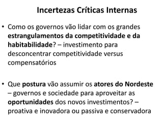 Incertezas Críticas Internas
• Como os governos vão lidar com os grandes
estrangulamentos da competitividade e da
habitabilidade? – investimento para
desconcentrar competitividade versus
compensatórios
• Que postura vão assumir os atores do Nordeste
– governos e sociedade para aproveitar as
oportunidades dos novos investimentos? –
proativa e inovadora ou passiva e conservadora
 
