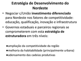 Estratégia de Desenvolvimento do
Nordeste
• Negociar c/União investimento diferenciado
para Nordeste nos fatores de competitividade:
educação, qualificação, inovação e infraestrutura
• Governos estaduais e parceiros regionais se
comprometerem com esta estratégia de
estruturadora em três níveis:
ampliação da competitividade da região
melhoria da habitabilidade (principalmente urbana)
adensamento das cadeias produtivas
 