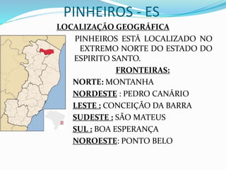 PINHEIROS - ES
LOCALIZAÇÃO GEOGRÁFICA
PINHEIROS ESTÁ LOCALIZADO NO
E EXTREMO NORTE DO ESTADO DO
ES ESPIRITO SANTO.
FRONTEIRAS:
NORTE: MONTANHA
NORDESTE : PEDRO CANÁRIO
LESTE : CONCEIÇÃO DA BARRA
SUDESTE : SÃO MATEUS
SUL : BOA ESPERANÇA
NOROESTE: PONTO BELO
 