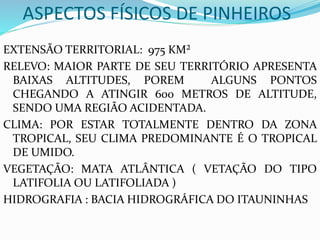 ASPECTOS FÍSICOS DE PINHEIROS
EXTENSÃO TERRITORIAL: 975 KM²
RELEVO: MAIOR PARTE DE SEU TERRITÓRIO APRESENTA
BAIXAS ALTITUDES, POREM ALGUNS PONTOS
CHEGANDO A ATINGIR 600 METROS DE ALTITUDE,
SENDO UMA REGIÃO ACIDENTADA.
CLIMA: POR ESTAR TOTALMENTE DENTRO DA ZONA
TROPICAL, SEU CLIMA PREDOMINANTE É O TROPICAL
DE UMIDO.
VEGETAÇÃO: MATA ATLÂNTICA ( VETAÇÃO DO TIPO
LATIFOLIA OU LATIFOLIADA )
HIDROGRAFIA : BACIA HIDROGRÁFICA DO ITAUNINHAS
 