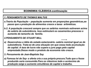 ECONOMIA CLÁSSICA-continuação
1. PENSAMENTO DE THOMAS MALTUS
a.Teoria da População – população aumenta em proporções geométricas,ao
passo que a produção de alimentos cresce a taxas aritméticas.
b.2. A população crescerá sempre que os salários nominais estiverem acima
do salário de subsistência. Isso estimulará os casamentos precoces e
aumento do tamanho da família.
2.PENSAMENTO DE STUART MILL
a) Desenvolveu a idéia do estado estacionário- salário nominal igual ao de
subsistência. Trata-se de uma situação em que cessa toda acumulação
de capital. A taxa de lucro não supera o juro pago pelo capital
emprestado.Desse modo o produto da economia não cresce.
3. Pensamento de Jean-Baptiste Say
a) Famosa lei de Say- a oferta cria a sua própria procura.Tudo que o fosse
produzido seria consumido.Para os clássicos todo o acréscimo de
produção exige o aumento simultâneo de capital e trabalho.
 