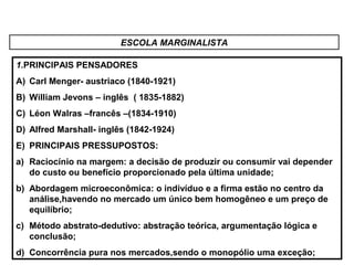 ESCOLA MARGINALISTA
1.PRINCIPAIS PENSADORES
A) Carl Menger- austriaco (1840-1921)
B) William Jevons – inglês ( 1835-1882)
C) Léon Walras –francês –(1834-1910)
D) Alfred Marshall- inglês (1842-1924)
E) PRINCIPAIS PRESSUPOSTOS:
a) Raciocínio na margem: a decisão de produzir ou consumir vai depender
do custo ou benefício proporcionado pela última unidade;
b) Abordagem microeconômica: o indivíduo e a firma estão no centro da
análise,havendo no mercado um único bem homogêneo e um preço de
equilíbrio;
c) Método abstrato-dedutivo: abstração teórica, argumentação lógica e
conclusão;
d) Concorrência pura nos mercados,sendo o monopólio uma exceção;
 
