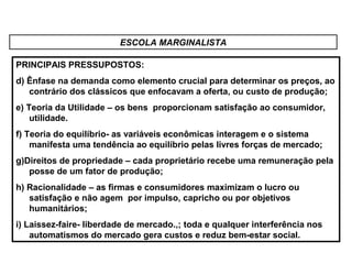 ESCOLA MARGINALISTA
PRINCIPAIS PRESSUPOSTOS:
d) Ênfase na demanda como elemento crucial para determinar os preços, ao
contrário dos clássicos que enfocavam a oferta, ou custo de produção;
e) Teoria da Utilidade – os bens proporcionam satisfação ao consumidor,
utilidade.
f) Teoria do equilíbrio- as variáveis econômicas interagem e o sistema
manifesta uma tendência ao equilíbrio pelas livres forças de mercado;
g)Direitos de propriedade – cada proprietário recebe uma remuneração pela
posse de um fator de produção;
h) Racionalidade – as firmas e consumidores maximizam o lucro ou
satisfação e não agem por impulso, capricho ou por objetivos
humanitários;
i) Laissez-faire- liberdade de mercado.,; toda e qualquer interferência nos
automatismos do mercado gera custos e reduz bem-estar social.
 