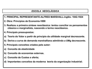 ESCOLA NEOCLÁSSICA
1. PRINCIPAL REPRESENTANTE:ALFRED MARSHALL-inglês- 1842-1924
2. Obra: Princípios de Economia-1890
3. Realizou a primeira síntese neoclássica: tentou conciliar os pensamentos
clássico e marginalista, nascendo o termo neoclássico.
4. Principais pressupostos:
a) Teoria do Valor a partir do princípio da utilidade marginal decrescente.
b) Deriva a curva de demanda marshalliana admitindo a UMg decrescente.
5. Principais conceitos criados pelo autor:
a) Conceito de elasticidade
b) Conceito de economias externas.
c) Conceito de Custos e oferta;
d) Importantes conceitos da moderna teoria da organização industrial;
 