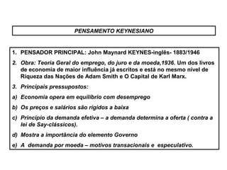 PENSAMENTO KEYNESIANO
1. PENSADOR PRINCIPAL: John Maynard KEYNES-inglês- 1883/1946
2. Obra: Teoria Geral do emprego, do juro e da moeda,1936. Um dos livros
de economia de maior influência já escritos e está no mesmo nível de
Riqueza das Nações de Adam Smith e O Capital de Karl Marx.
3. Principais pressupostos:
a) Economia opera em equilíbrio com desemprego
b) Os preços e salários são rígidos a baixa
c) Princípio da demanda efetiva – a demanda determina a oferta ( contra a
lei de Say-clássicos).
d) Mostra a importância do elemento Governo
e) A demanda por moeda – motivos transacionais e especulativo.
 