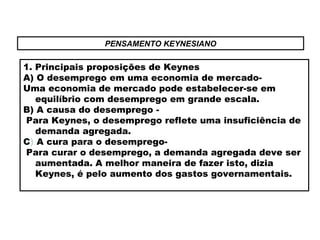 PENSAMENTO KEYNESIANO
1. Principais proposições de Keynes
A) O desemprego em uma economia de mercado-
Uma economia de mercado pode estabelecer-se em
equilíbrio com desemprego em grande escala.
B) A causa do desemprego -
Para Keynes, o desemprego reflete uma insuficiência de
demanda agregada.
C) A cura para o desemprego-
Para curar o desemprego, a demanda agregada deve ser
aumentada. A melhor maneira de fazer isto, dizia
Keynes, é pelo aumento dos gastos governamentais.
 