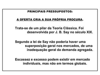 PRINCIPAIS PRESSUPOSTOS:
A OFERTA CRIA A SUA PRÓPRIA PROCURA.
Trata-se de um pilar da Teoria Clássica. Foi
desenvolvida por J. B. Say no século XIX.
Segundo a lei de Say não poderia haver uma
superposição geral nos mercados, de uma
inadequação geral da demanda agregada.
Escassez e excesso podem existir em mercado
individuais, mas não em termos globais.
 