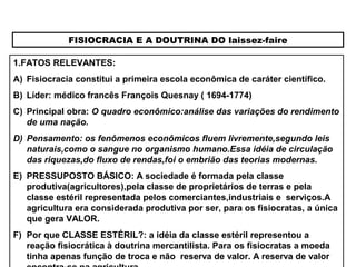 FISIOCRACIA E A DOUTRINA DO laissez-faire
1.FATOS RELEVANTES:
A) Fisiocracia constitui a primeira escola econômica de caráter científico.
B) Líder: médico francês François Quesnay ( 1694-1774)
C) Principal obra: O quadro econômico:análise das variações do rendimento
de uma nação.
D) Pensamento: os fenômenos econômicos fluem livremente,segundo leis
naturais,como o sangue no organismo humano.Essa idéia de circulação
das riquezas,do fluxo de rendas,foi o embrião das teorias modernas.
E) PRESSUPOSTO BÁSICO: A sociedade é formada pela classe
produtiva(agricultores),pela classe de proprietários de terras e pela
classe estéril representada pelos comerciantes,industriais e serviços.A
agricultura era considerada produtiva por ser, para os fisiocratas, a única
que gera VALOR.
F) Por que CLASSE ESTÉRIL?: a idéia da classe estéril representou a
reação fisiocrática à doutrina mercantilista. Para os fisiocratas a moeda
tinha apenas função de troca e não reserva de valor. A reserva de valor
 