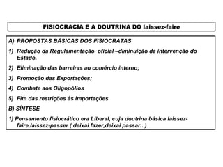 FISIOCRACIA E A DOUTRINA DO laissez-faire
A) PROPOSTAS BÁSICAS DOS FISIOCRATAS
1) Redução da Regulamentação oficial –diminuição da intervenção do
Estado.
2) Eliminação das barreiras ao comércio interno;
3) Promoção das Exportações;
4) Combate aos Oligopólios
5) Fim das restrições às Importações
B) SÍNTESE
1) Pensamento fisiocrático era Liberal, cuja doutrina básica laissez-
faire,laissez-passer ( deixai fazer,deixai passar...)
 