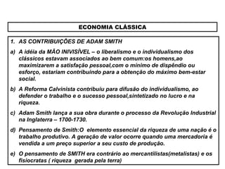 ECONOMIA CLÁSSICA
1. AS CONTRIBUIÇÕES DE ADAM SMITH
a) A idéia da MÃO INIVISÍVEL – o liberalismo e o individualismo dos
clássicos estavam associados ao bem comum:os homens,ao
maximizarem a satisfação pessoal,com o mínimo de dispêndio ou
esforço, estariam contribuindo para a obtenção do máximo bem-estar
social.
b) A Reforma Calvinista contribuiu para difusão do individualismo, ao
defender o trabalho e o sucesso pessoal,sintetizado no lucro e na
riqueza.
c) Adam Smith lança a sua obra durante o processo da Revolução Industrial
na Inglaterra – 1700-1730.
d) Pensamento de Smith:O elemento essencial da riqueza de uma nação é o
trabalho produtivo. A geração de valor ocorre quando uma mercadoria é
vendida a um preço superior a seu custo de produção.
e) O pensamento de SMITH era contrário ao mercantilistas(metalistas) e os
fisiocratas ( riqueza gerada pela terra)
 