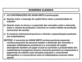 ECONOMIA CLÁSSICA
1. AS CONTRIBUIÇÕES DE ADAM SMITH (continuação)
a) Quanto maior o emprego de capital físico maior a produtividade do
trabalho;
b) Quanto maior as trocas e a expansão dos mercados maior a demanda,
maior o volume de produção e menores os custos médios de produção
(economias de escala);
c) O comércio internacional promove a divisão e especialização produtiva
dos trabalhadores;
SÍNTESE: A economia de ADAM SMITH conhece,portanto,expansão
contínua,enquanto for possível ampliar a dimensão dos mercados e
empregar trabalhadores produtivos.A a cumulação de capital
desempenha também um papel crucial ao aumentar a produtividade dos
trabalhadores.O progresso técnico crescente permitem ao empresários o
pagamento de salários mais elevados,enquanto o crescimento
demográfico e a concorrência entre os trabalhadores exercem efeito
oposto.
 