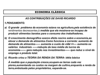 ECONOMIA CLÁSSICA
AS CONTRIBUIÇÕES DE DAVID RICARDO
1.PENSAMENTO.
a) O grande problema da economia estava na agricultura,pela existência de
rendimentos decrescentes,à medida que ela mostrava-se incapaz de
produzir alimentos baratos para o consumo dos trabalhadores.
b) O crescimento demográfico exerce efeito nocivo sobre a economia,ao
elevar a demanda de alimentos.Como funciona a corrente: aumento da
demanda de alimentos------ aumenta o custo de vida ------- aumenta os
salários industriais ------redução da taxa média de lucros da
economia------- gera redução nos investimentos------ que reduz o nível de
emprego e produto total.
c) Ricardo criou a TEORIA DA RENDA DA TERRA- idéia básica
À medida que a população cresce,ocupam-se terras cada vez
piores,aumentando os custos na margem de cultivo,enquanto a renda da
terra,embolsada pelos proprietários, expande-se.
 