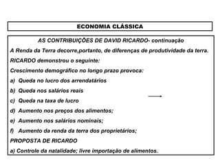 ECONOMIA CLÁSSICA
AS CONTRIBUIÇÕES DE DAVID RICARDO- continuação
A Renda da Terra decorre,portanto, de diferenças de produtividade da terra.
RICARDO demonstrou o seguinte:
Crescimento demográfico no longo prazo provoca:
a) Queda no lucro dos arrendatários
b) Queda nos salários reais
c) Queda na taxa de lucro
d) Aumento nos preços dos alimentos;
e) Aumento nos salários nominais;
f) Aumento da renda da terra dos proprietários;
PROPOSTA DE RICARDO
a) Controle da natalidade; livre importação de alimentos.
 