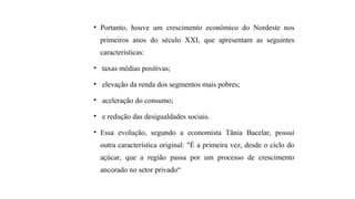 • Portanto, houve um crescimento econômico do Nordeste nos
primeiros anos do século XXI, que apresentam as seguintes
características:
• taxas médias positivas;
• elevação da renda dos segmentos mais pobres;
• aceleração do consumo;
• e redução das desigualdades sociais.
• Essa evolução, segundo a economista Tânia Bacelar, possui
outra característica original: "É a primeira vez, desde o ciclo do
açúcar, que a região passa por um processo de crescimento
ancorado no setor privado“.
 