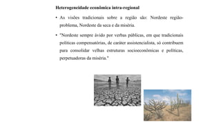 Heterogeneidade econômica intra-regional
• As visões tradicionais sobre a região são: Nordeste região-
problema, Nordeste da seca e da miséria.
• "Nordeste sempre ávido por verbas públicas, em que tradicionais
políticas compensatórias, de caráter assistencialista, só contribuem
para consolidar velhas estruturas socioeconômicas e políticas,
perpetuadoras da miséria."
 