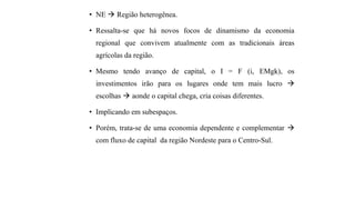 • NE  Região heterogênea.
• Ressalta-se que há novos focos de dinamismo da economia
regional que convivem atualmente com as tradicionais áreas
agrícolas da região.
• Mesmo tendo avanço de capital, o I = F (i, EMgk), os
investimentos irão para os lugares onde tem mais lucro 
escolhas  aonde o capital chega, cria coisas diferentes.
• Implicando em subespaços.
• Porém, trata-se de uma economia dependente e complementar 
com fluxo de capital da região Nordeste para o Centro-Sul.
 