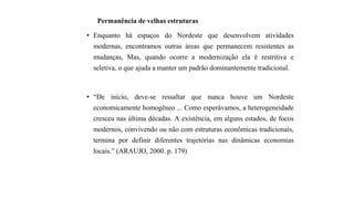 Permanência de velhas estruturas
• Enquanto há espaços do Nordeste que desenvolvem atividades
modernas, encontramos outras áreas que permanecem resistentes as
mudanças, Mas, quando ocorre a modernização ela é restritiva e
seletiva, o que ajuda a manter um padrão dominantemente tradicional.
• “De início, deve-se ressaltar que nunca houve um Nordeste
economicamente homogêneo ... Como esperávamos, a heterogeneidade
cresceu nas última décadas. A existência, em alguns estados, de focos
modernos, convivendo ou não com estruturas econômicas tradicionais,
termina por definir diferentes trajetórias nas dinâmicas economias
locais.” (ARAUJO, 2000. p. 179)
 