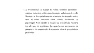 • A predominância da rigidez das velhas estruturas econômicas-
sociais e o domínio político das oligarquias tradicionais da região
Nordeste, se deve principalmente pelas áreas de ocupação antiga,
onde as velhas estruturas foram criando mecanismos de
preservação. Neste sentido, o processo de concentração fundiária
tem elevado, no semi-árido, das secas há um agravamento na
perspectiva de concentração de terras nas mãos de pouquíssimos
produtores.
 
