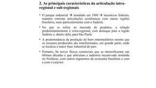 2. As principais características da articulação intra-
regional e sub-regionais
• O parque industrial  instalado em 1960  incentivos federais,
mantém estreitas articulações econômicas com outras regiões
brasileira, mais particularmente com o Sudeste.
• No que se refere ao mercado de produtos, a relação
predominantemente é extra-regional, com destaque para a região
Sudeste e, dentro dela, para São Paulo.
• A predominância da produção de bens intermediários mostra que
os insumos produzidos são transformados, em grande parte, onde
se localiza a maior base industrial do país.
• Portanto, há novos fluxos comerciais que se intensificaram nas
últimas décadas e que articulam a indústria incentivada instalada
no Nordeste, com outros segmentos da economia brasileira e com
e com o exterior.
 