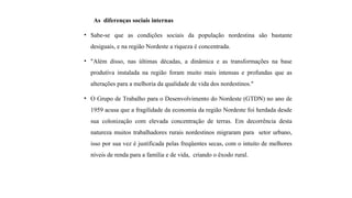 As diferenças sociais internas
• Sabe-se que as condições sociais da população nordestina são bastante
desiguais, e na região Nordeste a riqueza é concentrada.
• "Além disso, nas últimas décadas, a dinâmica e as transformações na base
produtiva instalada na região foram muito mais intensas e profundas que as
alterações para a melhoria da qualidade de vida dos nordestinos."
• O Grupo de Trabalho para o Desenvolvimento do Nordeste (GTDN) no ano de
1959 acusa que a fragilidade da economia da região Nordeste foi herdada desde
sua colonização com elevada concentração de terras. Em decorrência desta
natureza muitos trabalhadores rurais nordestinos migraram para setor urbano,
isso por sua vez é justificada pelas freqüentes secas, com o intuito de melhores
níveis de renda para a família e de vida, criando o êxodo rural.
 