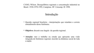 Introdução
• Questão regional brasileira - interpretações que retardam o correto
entendimento desse fenômeno.
• Objetivo: discutir esse ângulo da questão regional.
• Atenção: raro o trabalho ou estudo que apresente uma visão
integrada do fenômeno regional, inserido na dinâmica social de toda
a nação.
CANO, Wilson. Desequilíbrios regionais e concentração industrial no
Brasil. 1930-1970-1995, Campinas. SP. Unicamp. IE 1998.
 