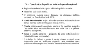 1.1 - Conscientização política e teórica da questão regional
• Regionalismo brasileiro ligado a história política e social.
• Problema das secas do NE.
• O problema ganhou maior destaque na discussão política
nacional em fins da década de 1950.
• Nível internacional: Cepal advertia o mundo subdesenvolvido
para o enorme hiato entre nações ricas e pobres.
• Alerta: sistema centro-periferia, ausência de medidas urgentes
“as nações ricas tornar-se-iam cada vez mais rica e as pobres,
cada vez mais pobre.
• Surge a escola cepalina - proposta de uma industrialização
(substituidora de importação).
• O trabalho de Holland – critica à escola clássica regional, como
inadequada para os problemas regionais, pois considera esses
problemas como um processo histórico do desenvolvimento capitalista
 