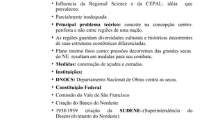 • Influencia da Regional Science e da CEPAL: idéia que
prevaleceu.
• Parcialmente inadequada
• Principal problema teórico: consiste na concepção centro-
periferia e não entre regiões de uma nação.
• As regiões guardam diversidades culturais e históricas decorrentes
de suas estruturas econômicas diferenciadas.
• Plano interno fatos como: pressões decorrentes das grandes secas
do NE resultam em medidas para seu combate.
• Medidas: construção de açudes e estradas.
• Instituições:
• DNOCS: Departamento Nacional de Obras contra as secas.
• Constituição Federal
• Comissão do Vale do São Francisco
• Criação do Banco do Nordeste
• 1958/1959 criação da SUDENE–(Superintendência do
Desenvolvimento do Nordeste)
 