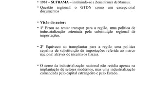 • 1967 – SUFRAMA – instituindo-se a Zona Franca de Manaus.
• Questão regional: o GTDN como um excepcional
documentos
• Visão do autor:
• 1º Errou ao tentar transpor para a região, uma política de
industrialização orientada pela substituição regional de
importações.
• 2º Equivoco ao transplantar para a região uma política
cepalina de substituição de importações referida ao marco
nacional através de incentivos fiscais.
• O cerne da industrialização nacional não residia apenas na
implantação de setores modernos, mas uma industrialização
comandada pelo capital estrangeiro e pelo Estado.
 