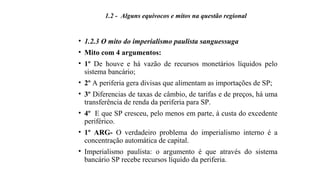 • 1.2.3 O mito do imperialismo paulista sanguessuga
• Mito com 4 argumentos:
• 1º De houve e há vazão de recursos monetários líquidos pelo
sistema bancário;
• 2º A periferia gera divisas que alimentam as importações de SP;
• 3º Diferencias de taxas de câmbio, de tarifas e de preços, há uma
transferência de renda da periferia para SP.
• 4º E que SP cresceu, pelo menos em parte, à custa do excedente
periférico.
• 1º ARG- O verdadeiro problema do imperialismo interno é a
concentração automática de capital.
• Imperialismo paulista: o argumento é que através do sistema
bancário SP recebe recursos líquido da periferia.
1.2 - Alguns equívocos e mitos na questão regional
 