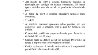 • Até meado de 1950 o sistema financeiro nacional se
restringia aos serviços de bancos comerciais, SP nessa
época detinha mais da metade da produção industrial do
país.
• A partir de 1950 o sistema financeiro torna-se mais
complexo.
• 2º ARG:
• A periferia nacional apresenta saldo positivo em seu
comércio com o exterior, com o qual SP financia seu
déficit.
• O superávit periférico pequeno demais para financiar o
déficit de SP em 12 anos.
• Grande parte do déficit de SP no período 1959/1961 se
refere a importações sem cobertura cambial.
• Critica recíprocas: RJ desde muitas décadas é responsável
por déficit volumosos frente a SP
 