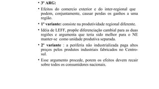 • 3º ARG:
• Efeitos do comercio exterior e do inter-regional que
podem, conjuntamente, causar perdas os ganhos a uma
região.
• 1º variante: consiste na produtividade regional diferente.
• Idéia de LEFF, propõe diferenciação cambial para as duas
regiões e argumenta que teria sido melhor para o NE
manter-se como unidade produtiva separada.
• 2º variante : a periferia não industrializada paga altos
preços pelos produtos industriais fabricados no Centro-
sul.
• Esse argumento procede, porem os efeitos devem recair
sobre todos os consumidores nacionais.
 