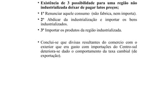• Existência de 3 possibilidade para uma região não
industrializada deixar de pagar latos preços;
• 1º Renunciar aquele consumo (não fabrica, nem importa).
• 2º Abdicar da industrialização e importar os bens
industrializados.
• 3º Importar os produtos da região industrializada.
• Conclui-se que divisas resultantes do comercio com o
exterior que era gasto com importações do Centro-sul
deteriora-se dado o comportamento da taxa cambial (de
exportação).
 