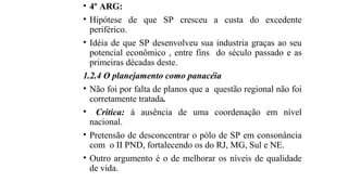• 4º ARG:
• Hipótese de que SP cresceu a custa do excedente
periférico.
• Idéia de que SP desenvolveu sua industria graças ao seu
potencial econômico , entre fins do século passado e as
primeiras décadas deste.
1.2.4 O planejamento como panacéia
• Não foi por falta de planos que a questão regional não foi
corretamente tratada.
• Critica: à ausência de uma coordenação em nível
nacional.
• Pretensão de desconcentrar o pólo de SP em consonância
com o II PND, fortalecendo os do RJ, MG, Sul e NE.
• Outro argumento é o de melhorar os níveis de qualidade
de vida.
 