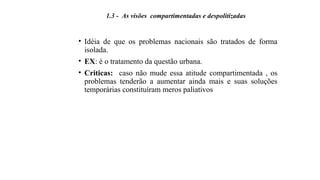 • Idéia de que os problemas nacionais são tratados de forma
isolada.
• EX: é o tratamento da questão urbana.
• Criticas: caso não mude essa atitude compartimentada , os
problemas tenderão a aumentar ainda mais e suas soluções
temporárias constituíram meros paliativos
1.3 - As visões compartimentadas e despolitizadas
 