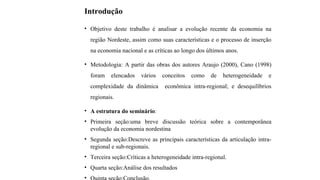 Introdução
• Objetivo deste trabalho é analisar a evolução recente da economia na
região Nordeste, assim como suas características e o processo de inserção
na economia nacional e as críticas ao longo dos últimos anos.
• Metodologia: A partir das obras dos autores Araujo (2000), Cano (1998)
foram elencados vários conceitos como de heterogeneidade e
complexidade da dinâmica econômica intra-regional; e desequilíbrios
regionais.
• A estrutura do seminário:
• Primeira seção:uma breve discussão teórica sobre a contemporânea
evolução da economia nordestina
• Segunda seção:Descreve as principais características da articulação intra-
regional e sub-regionais.
• Terceira seção:Críticas a heterogeneidade intra-regional.
• Quarta seção:Análise dos resultados
•
 
